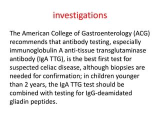 investigations
The American College of Gastroenterology (ACG)
recommends that antibody testing, especially
immunoglobulin A anti-tissue transglutaminase
antibody (IgA TTG), is the best first test for
suspected celiac disease, although biopsies are
needed for confirmation; in children younger
than 2 years, the IgA TTG test should be
combined with testing for IgG-deamidated
gliadin peptides.
 