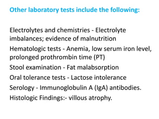Other laboratory tests include the following:
Electrolytes and chemistries - Electrolyte
imbalances; evidence of malnutrition
Hematologic tests - Anemia, low serum iron level,
prolonged prothrombin time (PT)
Stool examination - Fat malabsorption
Oral tolerance tests - Lactose intolerance
Serology - Immunoglobulin A (IgA) antibodies.
Histologic Findings:- villous atrophy.
 