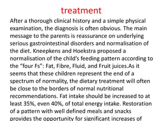 treatment
After a thorough clinical history and a simple physical
examination, the diagnosis is often obvious. The main
message to the parents is reassurance on underlying
serious gastrointestinal disorders and normalisation of
the diet. Kneepkens and Hoekstra proposed a
normalisation of the child’s feeding pattern according to
the “four Fs”: Fat, Fibre, Fluid, and Fruit juices.As it
seems that these children represent the end of a
spectrum of normality, the dietary treatment will often
be close to the borders of normal nutritional
recommendations. Fat intake should be increased to at
least 35%, even 40%, of total energy intake. Restoration
of a pattern with well defined meals and snacks
provides the opportunity for significant increases of
 