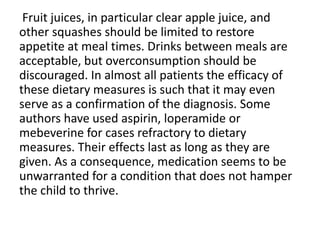 Fruit juices, in particular clear apple juice, and
other squashes should be limited to restore
appetite at meal times. Drinks between meals are
acceptable, but overconsumption should be
discouraged. In almost all patients the efficacy of
these dietary measures is such that it may even
serve as a confirmation of the diagnosis. Some
authors have used aspirin, loperamide or
mebeverine for cases refractory to dietary
measures. Their effects last as long as they are
given. As a consequence, medication seems to be
unwarranted for a condition that does not hamper
the child to thrive.
 