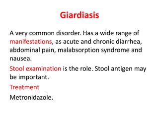 Giardiasis
A very common disorder. Has a wide range of
manifestations, as acute and chronic diarrhea,
abdominal pain, malabsorption syndrome and
nausea.
Stool examination is the role. Stool antigen may
be important.
Treatment
Metronidazole.
 