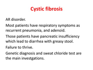 Cystic fibrosis
AR disorder.
Most patients have respiratory symptoms as
recurrent pneumonia, and adenoid.
Those patients have pancreatic insufficiency
which lead to diarrhea with greasy stool.
Failure to thrive.
Genetic diagnosis and sweat chloride test are
the main investgations.
 