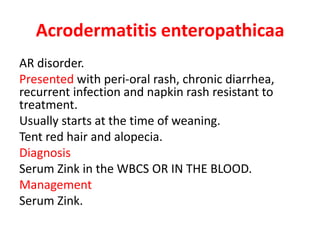 Acrodermatitis enteropathicaa
AR disorder.
Presented with peri-oral rash, chronic diarrhea,
recurrent infection and napkin rash resistant to
treatment.
Usually starts at the time of weaning.
Tent red hair and alopecia.
Diagnosis
Serum Zink in the WBCS OR IN THE BLOOD.
Management
Serum Zink.
 