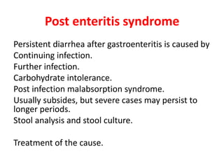 Post enteritis syndrome
Persistent diarrhea after gastroenteritis is caused by
Continuing infection.
Further infection.
Carbohydrate intolerance.
Post infection malabsorption syndrome.
Usually subsides, but severe cases may persist to
longer periods.
Stool analysis and stool culture.
Treatment of the cause.
 