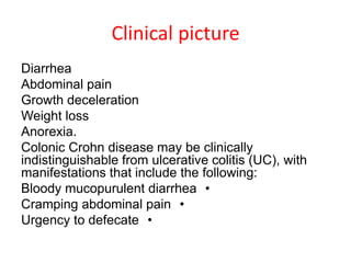 Clinical picture
Diarrhea
Abdominal pain
Growth deceleration
Weight loss
Anorexia.
Colonic Crohn disease may be clinically
indistinguishable from ulcerative colitis (UC), with
manifestations that include the following:
•Bloody mucopurulent diarrhea
•Cramping abdominal pain
•Urgency to defecate
 