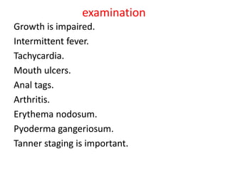 examination
Growth is impaired.
Intermittent fever.
Tachycardia.
Mouth ulcers.
Anal tags.
Arthritis.
Erythema nodosum.
Pyoderma gangeriosum.
Tanner staging is important.
 