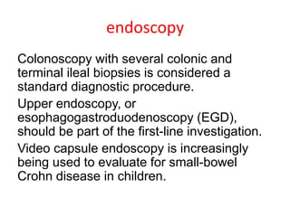 endoscopy
Colonoscopy with several colonic and
terminal ileal biopsies is considered a
standard diagnostic procedure.
Upper endoscopy, or
esophagogastroduodenoscopy (EGD),
should be part of the first-line investigation.
Video capsule endoscopy is increasingly
being used to evaluate for small-bowel
Crohn disease in children.
 