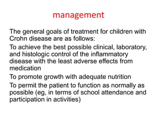 management
The general goals of treatment for children with
Crohn disease are as follows:
To achieve the best possible clinical, laboratory,
and histologic control of the inflammatory
disease with the least adverse effects from
medication
To promote growth with adequate nutrition
To permit the patient to function as normally as
possible (eg, in terms of school attendance and
participation in activities)
 