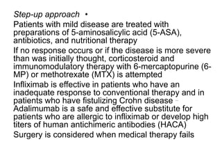 •Step-up approach
Patients with mild disease are treated with
preparations of 5-aminosalicylic acid (5-ASA),
antibiotics, and nutritional therapy
If no response occurs or if the disease is more severe
than was initially thought, corticosteroid and
immunomodulatory therapy with 6-mercaptopurine (6-
MP) or methotrexate (MTX) is attempted
Infliximab is effective in patients who have an
inadequate response to conventional therapy and in
patients who have fistulizing Crohn disease ..
Adalimumab is a safe and effective substitute for
patients who are allergic to infliximab or develop high
titers of human antichimeric antibodies (HACA)
Surgery is considered when medical therapy fails
 
