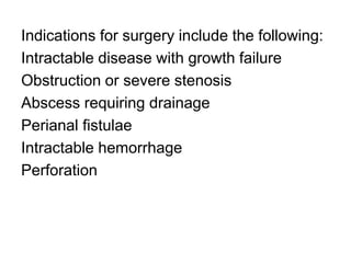 Indications for surgery include the following:
Intractable disease with growth failure
Obstruction or severe stenosis
Abscess requiring drainage
Perianal fistulae
Intractable hemorrhage
Perforation
 
