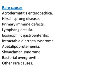 Rare causes
Acrodermatitis enteropathica.
Hirsch sprung disease.
Primary immune defects.
Lymphangiectasia.
Eosinophilic gastroenteritis.
Intractable diarrhea syndrome.
Abetalipoproteinemia.
Shwachman syndrome.
Bacterial overgrowth.
Other rare causes.
 