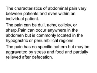 The characteristics of abdominal pain vary
between patients and even within an
individual patient.
The pain can be dull, achy, colicky, or
sharp.Pain can occur anywhere in the
abdomen but is commonly located in the
hypogastric or periumbilical regions.
The pain has no specific pattern but may be
aggravated by stress and food and partially
relieved after defecation.
 