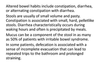 Altered bowel habits include constipation, diarrhea,
or alternating constipation with diarrhea.
Stools are usually of small volume and pasty.
Constipation is associated with small, hard, pelletlike
stools. Diarrhea characteristically occurs during
waking hours and often is precipitated by meals.
Mucus can be a component of the stool in as many
as 50% of patients with irritable bowel syndrome.
In some patients, defecation is associated with a
sense of incomplete evacuation that can lead to
repeated trips to the bathroom and prolonged
straining.
 