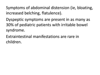 Symptoms of abdominal distension (ie, bloating,
increased belching, flatulence).
Dyspeptic symptoms are present in as many as
30% of pediatric patients with irritable bowel
syndrome.
Extraintestinal manifestations are rare in
children.
 