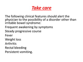 Take care
The following clinical features should alert the
physician to the possibility of a disorder other than
irritable bowel syndrome:
Frequent awakening by symptoms
Steady progressive course
Fever
Weight loss
Arthritis
Rectal bleeding
Persistent vomiting.
 