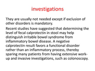 investigations
They are usually not needed except if exclusion of
other disorders is mandatory.
Recent studies have suggested that determining the
level of fecal calprotectin in stool may help
distinguish irritable bowel syndrome from
inflammatory bowel disease. A negative
calprotectin result favors a functional disorder
rather than an inflammatory process, thereby
sparing many patients from having extensive work-
up and invasive investigations, such as colonoscopy.
 