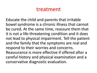 treatment
Educate the child and parents that irritable
bowel syndrome is a chronic illness that cannot
be cured. At the same time, reassure them that
it is not a life-threatening condition and it does
not lead to physical impairment. Tell the patient
and the family that the symptoms are real and
respond to their worries and concerns.
Reassurance is more effective if offered after a
careful history and physical examination and a
conservative diagnostic evaluation.
 