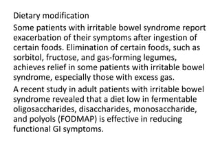 Dietary modification
Some patients with irritable bowel syndrome report
exacerbation of their symptoms after ingestion of
certain foods. Elimination of certain foods, such as
sorbitol, fructose, and gas-forming legumes,
achieves relief in some patients with irritable bowel
syndrome, especially those with excess gas.
A recent study in adult patients with irritable bowel
syndrome revealed that a diet low in fermentable
oligosaccharides, disaccharides, monosaccharide,
and polyols (FODMAP) is effective in reducing
functional GI symptoms.
 