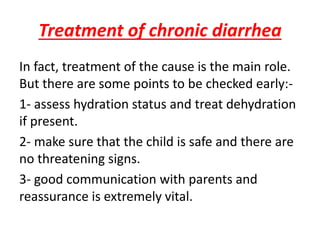 Treatment of chronic diarrhea
In fact, treatment of the cause is the main role.
But there are some points to be checked early:-
1- assess hydration status and treat dehydration
if present.
2- make sure that the child is safe and there are
no threatening signs.
3- good communication with parents and
reassurance is extremely vital.
 