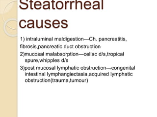 Steatorrheal
causes
1) intraluminal maldigestion—Ch. pancreatitis,
fibrosis,pancreatic duct obstruction
2)mucosal malabsorption—celiac d/s,tropical
spure,whipples d/s
3)post mucosal lymphatic obstruction—congenital
intestinal lymphangiectasia,acquired lymphatic
obstruction(trauma,tumour)
 