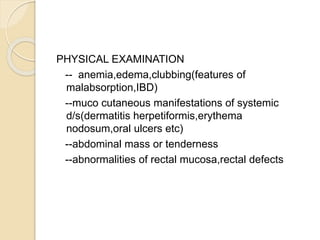 PHYSICAL EXAMINATION
-- anemia,edema,clubbing(features of
malabsorption,IBD)
--muco cutaneous manifestations of systemic
d/s(dermatitis herpetiformis,erythema
nodosum,oral ulcers etc)
--abdominal mass or tenderness
--abnormalities of rectal mucosa,rectal defects
 