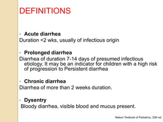 • Acute diarrhea
Duration <2 wks, usually of infectious origin
• Prolonged diarrhea
Diarrhea of duration 7-14 days of presumed infectious
etiology. It may be an indicator for children with a high risk
of progression to Persistent diarrhea
• Chronic diarrhea
Diarrhea of more than 2 weeks duration.
• Dysentry
Bloody diarrhea, visible blood and mucus present.
Nelson Textbook of Pediatrics, 20th ed
DEFINITIONS
 