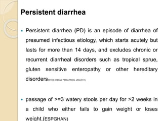 Persistent diarrhea
 Persistent diarrhea (PD) is an episode of diarrhea of
presumed infectious etiology, which starts acutely but
lasts for more than 14 days, and excludes chronic or
recurrent diarrheal disorders such as tropical sprue,
gluten sensitive enteropathy or other hereditary
disorders[WHO] (INDIAN PEDIATRICS, JAN 2011)
 passage of >=3 watery stools per day for >2 weeks in
a child who either fails to gain weight or loses
weight.(ESPGHAN)
 