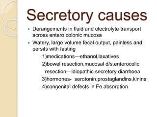 Secretory causes
 Derangements in fluid and electrolyte transport
across entero colonic mucosa
 Watery, large volume fecal output, painless and
persits with fasting
1)medications—ethanol,laxatives
2)bowel resection,mucosal d/s,enterocolic
resection—idiopathic secretory diarrhoea
3)hormones- serotonin,prostaglandins,kinins
4)congenital defects in Fe absorption
 