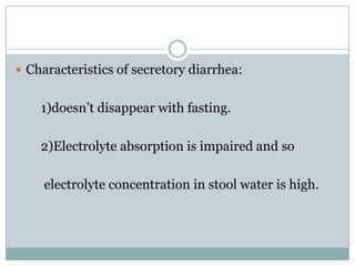  Characteristics of secretory diarrhea:

1)doesn’t disappear with fasting.
2)Electrolyte absorption is impaired and so
electrolyte concentration in stool water is high.

 