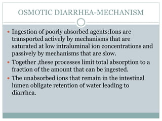 OSMOTIC DIARRHEA-MECHANISM
 Ingestion of poorly absorbed agents:Ions are

transported actively by mechanisms that are
saturated at low intraluminal ion concentrations and
passively by mechanisms that are slow.
 Together ,these processes limit total absorption to a
fraction of the amount that can be ingested.
 The unabsorbed ions that remain in the intestinal
lumen obligate retention of water leading to
diarrhea.

 