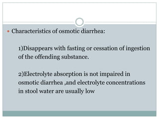  Characteristics of osmotic diarrhea:

1)Disappears with fasting or cessation of ingestion
of the offending substance.
2)Electrolyte absorption is not impaired in
osmotic diarrhea ,and electrolyte concentrations
in stool water are usually low

 