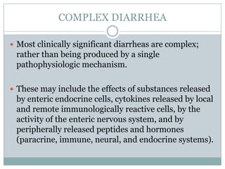 COMPLEX DIARRHEA
 Most clinically significant diarrheas are complex;

rather than being produced by a single
pathophysiologic mechanism.
 These may include the effects of substances released

by enteric endocrine cells, cytokines released by local
and remote immunologically reactive cells, by the
activity of the enteric nervous system, and by
peripherally released peptides and hormones
(paracrine, immune, neural, and endocrine systems).

 