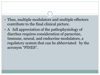  Thus, multiple modulators and multiple effectors

contribute to the final clinical picture.
 A full appreciation of the pathophysiology of
diarrhea requires consideration of paracrine,
Immune, neural, and endocrine modulators, a
regulatory system that can be abbreviated by the
acronym “PINES”.

 