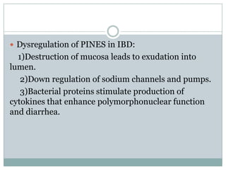  Dysregulation of PINES in IBD:

1)Destruction of mucosa leads to exudation into
lumen.
2)Down regulation of sodium channels and pumps.
3)Bacterial proteins stimulate production of
cytokines that enhance polymorphonuclear function
and diarrhea.

 