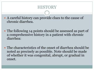 HISTORY
 A careful history can provide clues to the cause of

chronic diarrhea.

 The following 14 points should be assessed as part of

a comprehensive history in a patient with chronic
diarrhea:

 The characteristics of the onset of diarrhea should be

noted as precisely as possible. Note should be made
of whether it was congenital, abrupt, or gradual in
onset.

 