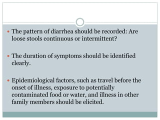  The pattern of diarrhea should be recorded: Are

loose stools continuous or intermittent?
 The duration of symptoms should be identified

clearly.
 Epidemiological factors, such as travel before the

onset of illness, exposure to potentially
contaminated food or water, and illness in other
family members should be elicited.

 