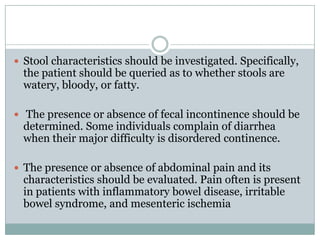  Stool characteristics should be investigated. Specifically,

the patient should be queried as to whether stools are
watery, bloody, or fatty.

 The presence or absence of fecal incontinence should be

determined. Some individuals complain of diarrhea
when their major difficulty is disordered continence.

 The presence or absence of abdominal pain and its

characteristics should be evaluated. Pain often is present
in patients with inflammatory bowel disease, irritable
bowel syndrome, and mesenteric ischemia

 