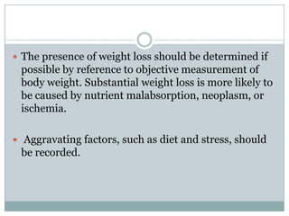  The presence of weight loss should be determined if

possible by reference to objective measurement of
body weight. Substantial weight loss is more likely to
be caused by nutrient malabsorption, neoplasm, or
ischemia.
 Aggravating factors, such as diet and stress, should

be recorded.

 