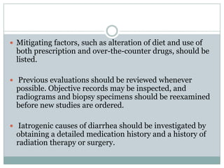  Mitigating factors, such as alteration of diet and use of

both prescription and over-the-counter drugs, should be
listed.

 Previous evaluations should be reviewed whenever

possible. Objective records may be inspected, and
radiograms and biopsy specimens should be reexamined
before new studies are ordered.

 Iatrogenic causes of diarrhea should be investigated by

obtaining a detailed medication history and a history of
radiation therapy or surgery.

 