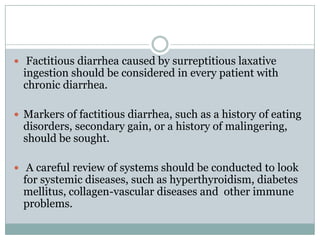  Factitious diarrhea caused by surreptitious laxative

ingestion should be considered in every patient with
chronic diarrhea.

 Markers of factitious diarrhea, such as a history of eating

disorders, secondary gain, or a history of malingering,
should be sought.

 A careful review of systems should be conducted to look

for systemic diseases, such as hyperthyroidism, diabetes
mellitus, collagen-vascular diseases and other immune
problems.

 