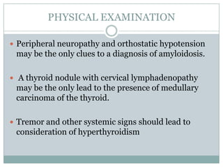 PHYSICAL EXAMINATION
 Peripheral neuropathy and orthostatic hypotension

may be the only clues to a diagnosis of amyloidosis.
 A thyroid nodule with cervical lymphadenopathy

may be the only lead to the presence of medullary
carcinoma of the thyroid.
 Tremor and other systemic signs should lead to

consideration of hyperthyroidism

 