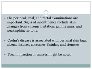  The perineal, anal, and rectal examinations are

important. Signs of incontinence include skin
changes from chronic irritation, gaping anus, and
weak sphincter tone.
 Crohn's disease is associated with perianal skin tags,

ulcers, fissures, abscesses, fistulas, and stenoses.
 Fecal impaction or masses might be noted

 