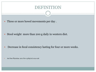 DEFINITION
 Three or more bowel movements per day .

 Stool weight more than 200 g daily in western diet.

 Decrease in fecal consistency lasting for four or more weeks.



Am Fam Physician. 2011 Nov 15;84(10):1119-1126

 