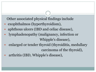 Other associated physical findings include
 exophthalmos (hyperthyroidism),
 aphthous ulcers (IBD and celiac disease),
 lymphadenopathy (malignancy, infection or
Whipple's disease),
 enlarged or tender thyroid (thyroiditis, medullary
carcinoma of the thyroid),
 arthritis (IBD, Whipple's disease),

 
