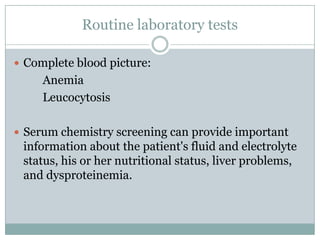 Routine laboratory tests
 Complete blood picture:

Anemia
Leucocytosis
 Serum chemistry screening can provide important

information about the patient's fluid and electrolyte
status, his or her nutritional status, liver problems,
and dysproteinemia.

 