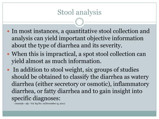 Stool analysis
 In most instances, a quantitative stool collection and

analysis can yield important objective information
about the type of diarrhea and its severity.
 When this is impractical, a spot stool collection can
yield almost as much information.
 In addition to stool weight, six groups of studies
should be obtained to classify the diarrhea as watery
diarrhea (either secretory or osmotic), inflammatory
diarrhea, or fatty diarrhea and to gain insight into
specific diagnoses:
› Journals › afp › Vol. 84/No. 10(November 15, 2011)

 