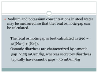  Sodium and potassium concentrations in stool water

may be measured, so that the fecal osmotic gap can
be calculated.
The fecal osmotic gap is best calculated as 290 −
2([Na+] + [K+]).
Osmotic diarrheas are characterized by osmotic
gap >125 mOsm/kg, whereas secretory diarrheas
typically have osmotic gaps <50 mOsm/kg

 