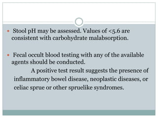  Stool pH may be assessed. Values of <5.6 are

consistent with carbohydrate malabsorption.
 Fecal occult blood testing with any of the available

agents should be conducted.
A positive test result suggests the presence of
inflammatory bowel disease, neoplastic diseases, or
celiac sprue or other spruelike syndromes.

 
