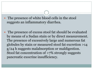  The presence of white blood cells in the stool

suggests an inflammatory diarrhea.
 The presence of excess stool fat should be evaluated

by means of a Sudan stain or by direct measurement.
The presence of excessively large and numerous fat
globules by stain or measured stool fat excretion >14
g/24 h suggests malabsorption or maldigestion.
Stool fat concentration of >7% strongly suggests
pancreatic exocrine insufficiency.

 
