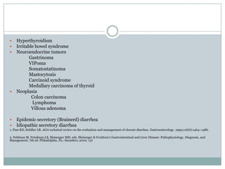 Hyperthyroidism
Irritable bowel syndrome
Neuroendocrine tumors
Gastrinoma
VIPoma
Somatostatinoma
Mastocytosis
Carcinoid syndrome
Medullary carcinoma of thyroid
 Neoplasia
Colon carcinoma
Lymphoma
Villous adenoma







Epidemic secretory (Brainerd) diarrhea
Idiopathic secretory diarrhea

1. Fine KD, Schiller LR. AGA technical review on the evaluation and management of chronic diarrhea. Gastroenterology. 1999;116(6):1464–1486.
2. Feldman M, Friedman LS, Sleisenger MH, eds. Sleisenger & Fordtran's Gastrointestinal and Liver Disease: Pathophysiology, Diagnosis, and
Management. 7th ed. Philadelphia, Pa.: Saunders; 2002: 137

 